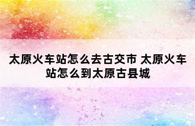 太原火车站怎么去古交市 太原火车站怎么到太原古县城